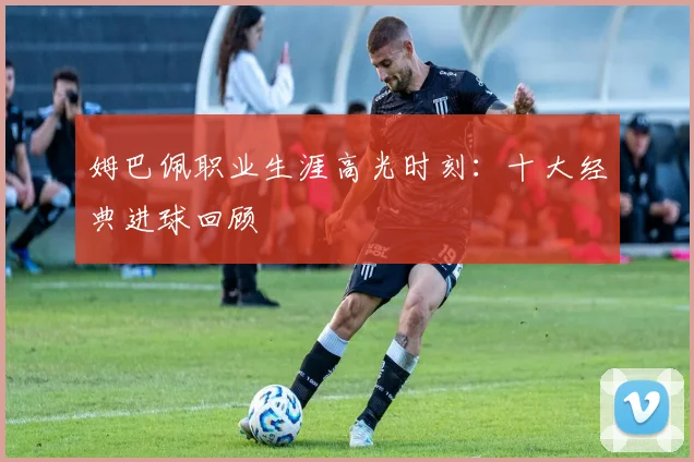 姆巴佩职业生涯高光时刻：十大经典进球回顾