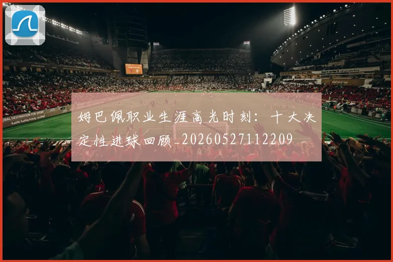 姆巴佩职业生涯高光时刻:十大决定性进球回顾_20260527112209