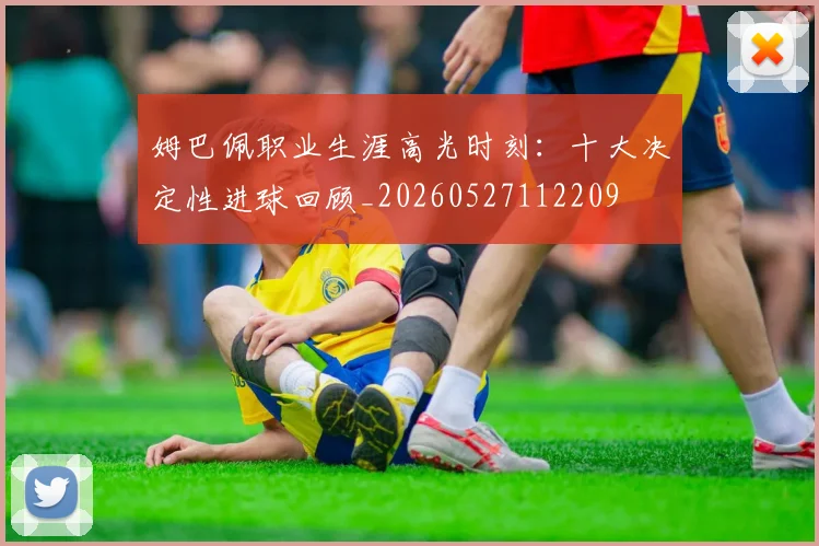 姆巴佩职业生涯高光时刻：十大决定性进球回顾_20260527112209
